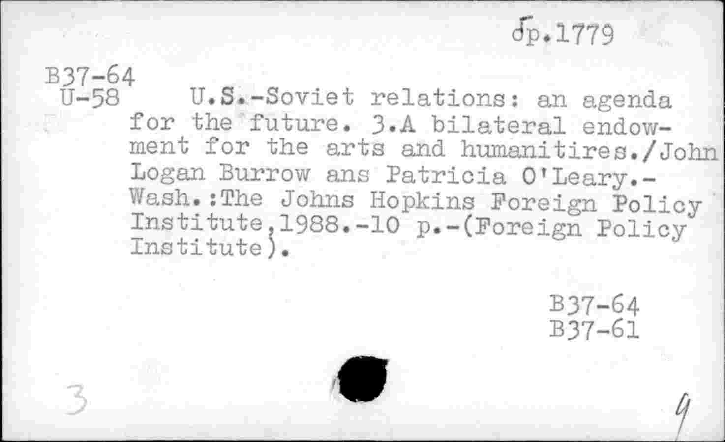 ﻿Jp.1779
B37-&4
U-58	U.S.-Soviet relations: an agenda
for the future. 3.A bilateral endowment for the arts and human!tires./John Logan Burrow ans Patricia 0’Leary.-Wash.:The Johns Hopkins Foreign Policy Institute,1988.-10 p.-(Foreign Policy Institute).
B37-64
B37-61